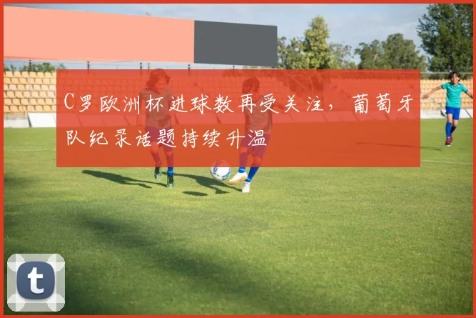C罗欧洲杯进球数再受关注,葡萄牙队纪录话题持续升温