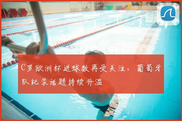 C罗欧洲杯进球数再受关注，葡萄牙队纪录话题持续升温