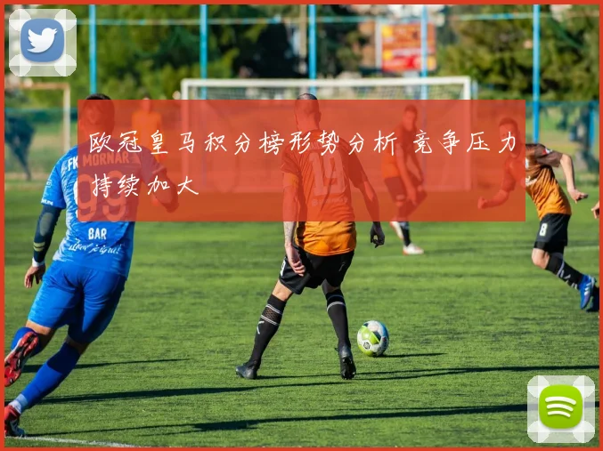 欧冠皇马积分榜形势分析 竞争压力持续加大